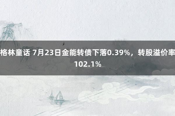 格林童话 7月23日金能转债下落0.39%，转股溢价率102.1%