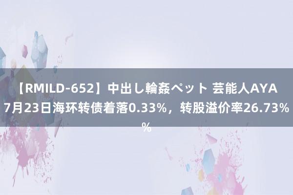 【RMILD-652】中出し輪姦ペット 芸能人AYA 7月23日海环转债着落0.33%，转股溢价率26.73%