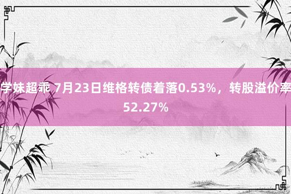 学妹超乖 7月23日维格转债着落0.53%，转股溢价率52.27%