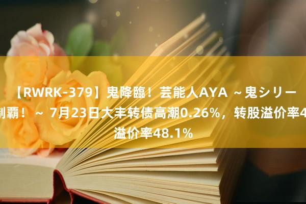 【RWRK-379】鬼降臨！芸能人AYA ～鬼シリーズ全制覇！～ 7月23日大丰转债高潮0.26%，转股溢价率48.1%