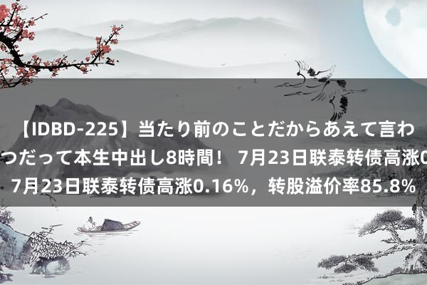 【IDBD-225】当たり前のことだからあえて言わなかったけど…IPはいつだって本生中出し8時間！ 7月23日联泰转债高涨0.16%，转股溢价率85.8%