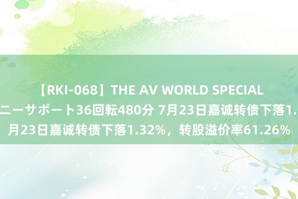 【RKI-068】THE AV WORLD SPECIAL あなただけに 最高のオナニーサポート36回転480分 7月23日嘉诚转债下落1.32%，转股溢价率61.26%