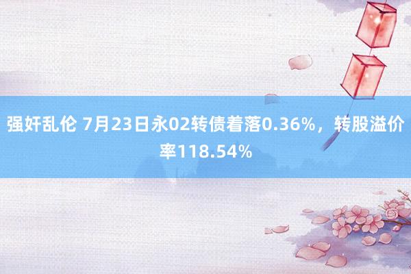 强奸乱伦 7月23日永02转债着落0.36%，转股溢价率118.54%