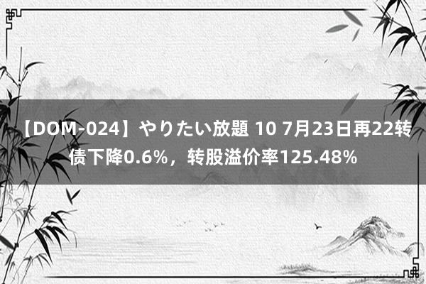 【DOM-024】やりたい放題 10 7月23日再22转债下降0.6%，转股溢价率125.48%