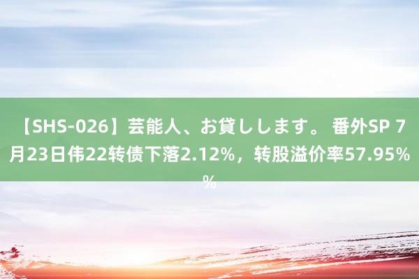 【SHS-026】芸能人、お貸しします。 番外SP 7月23日伟22转债下落2.12%，转股溢价率57.95%