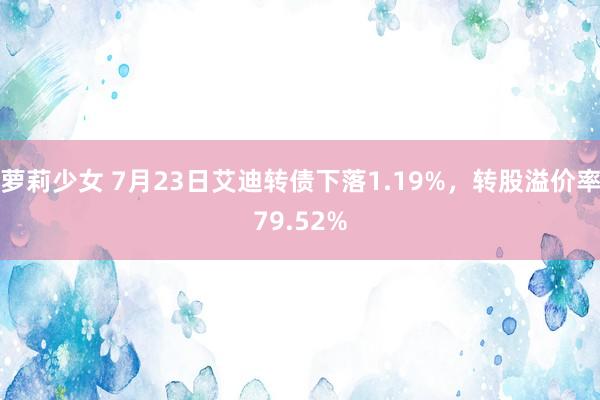 萝莉少女 7月23日艾迪转债下落1.19%，转股溢价率79.52%