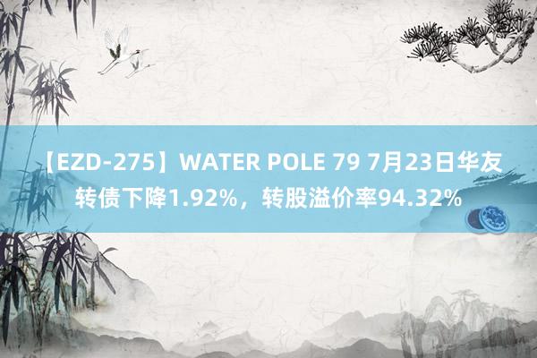 【EZD-275】WATER POLE 79 7月23日华友转债下降1.92%，转股溢价率94.32%