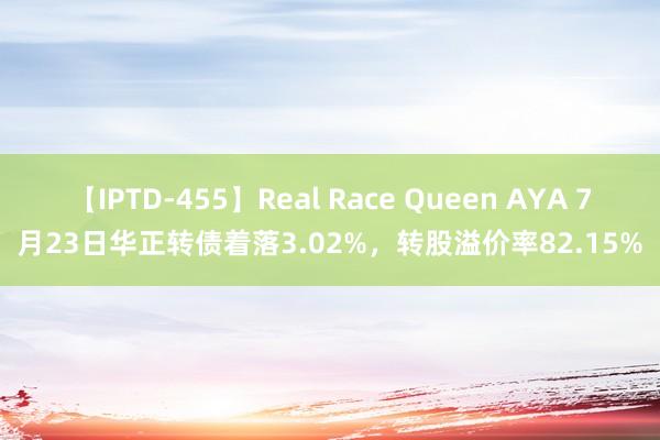 【IPTD-455】Real Race Queen AYA 7月23日华正转债着落3.02%，转股溢价率82.15%