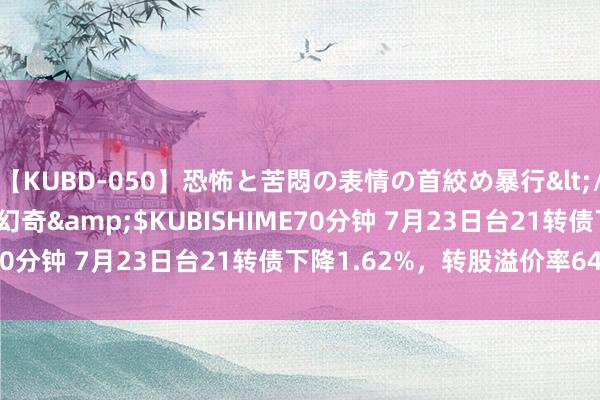 【KUBD-050】恐怖と苦悶の表情の首絞め暴行</a>2013-03-18幻奇&$KUBISHIME70分钟 7月23日台21转债下降1.62%，转股溢价率64.14%