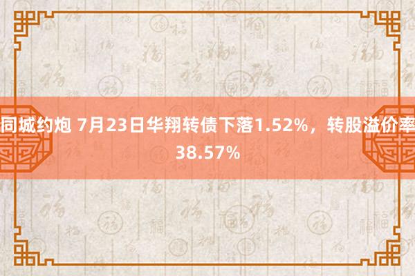 同城约炮 7月23日华翔转债下落1.52%，转股溢价率38.57%