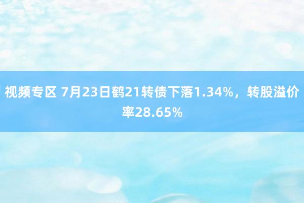 视频专区 7月23日鹤21转债下落1.34%，转股溢价率28.65%