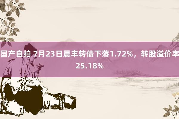 国产自拍 7月23日晨丰转债下落1.72%，转股溢价率25.18%