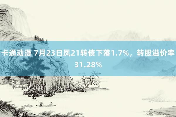 卡通动漫 7月23日凤21转债下落1.7%，转股溢价率31.28%