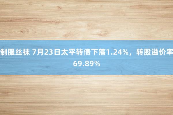 制服丝袜 7月23日太平转债下落1.24%，转股溢价率69.89%