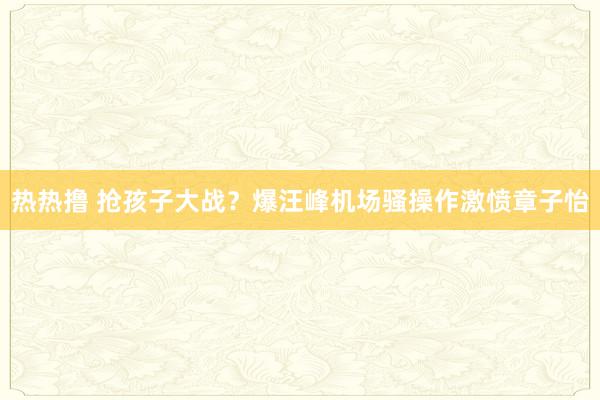 热热撸 抢孩子大战？爆汪峰机场骚操作激愤章子怡