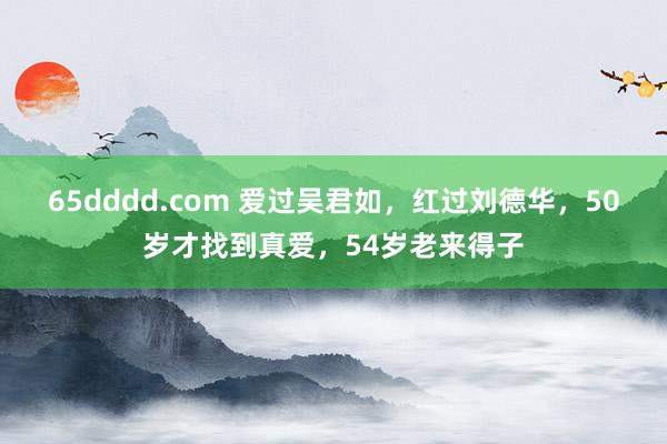 65dddd.com 爱过吴君如，红过刘德华，50岁才找到真爱，54岁老来得子