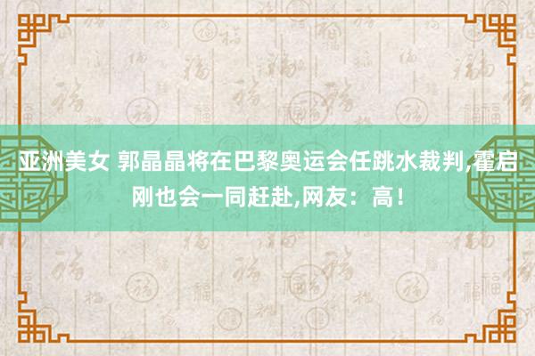 亚洲美女 郭晶晶将在巴黎奥运会任跳水裁判，霍启刚也会一同赶赴，网友：高！