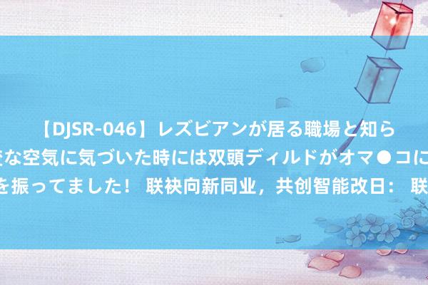 【DJSR-046】レズビアンが居る職場と知らずに来た私（ノンケ） 変な空気に気づいた時には双頭ディルドがオマ●コに挿入されて腰を振ってました！ 联袂向新同业，共创智能改日： 联通智网科技新收尾亮相2024调解伙伴大会