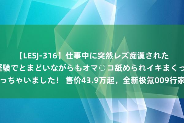 【LESJ-316】仕事中に突然レズ痴漢された私（ノンケ）初めての経験でとまどいながらもオマ○コ舐められイキまくっちゃいました！ 售价43.9万起，全新极氪009行家上市，飞机业务成惊喜