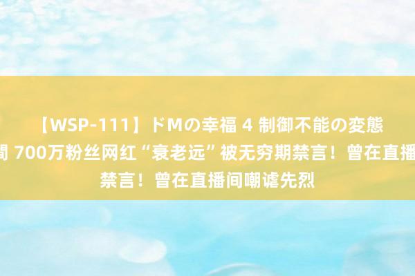 【WSP-111】ドMの幸福 4 制御不能の変態ボディ4時間 700万粉丝网红“衰老远”被无穷期禁言！曾在直播间嘲谑先烈