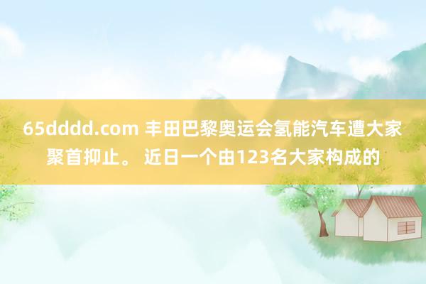 65dddd.com 丰田巴黎奥运会氢能汽车遭大家聚首抑止。 近日一个由123名大家构成的