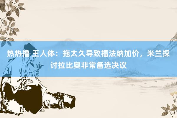 热热撸 王人体：拖太久导致福法纳加价，米兰探讨拉比奥非常备选决议