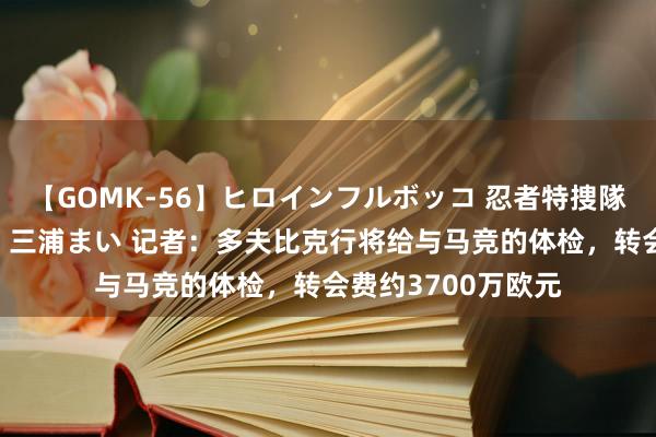 【GOMK-56】ヒロインフルボッコ 忍者特捜隊バードファイター 三浦まい 记者：多夫比克行将给与马竞的体检，转会费约3700万欧元