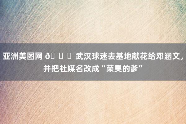 亚洲美图网 ?武汉球迷去基地献花给邓涵文，并把社媒名改成“荣昊的爹”