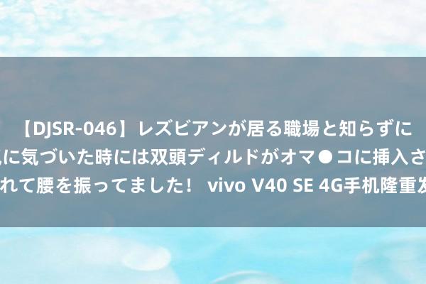 【DJSR-046】レズビアンが居る職場と知らずに来た私（ノンケ） 変な空気に気づいた時には双頭ディルドがオマ●コに挿入されて腰を振ってました！ vivo V40 SE 4G手机隆重发布：骁龙685+80W快充