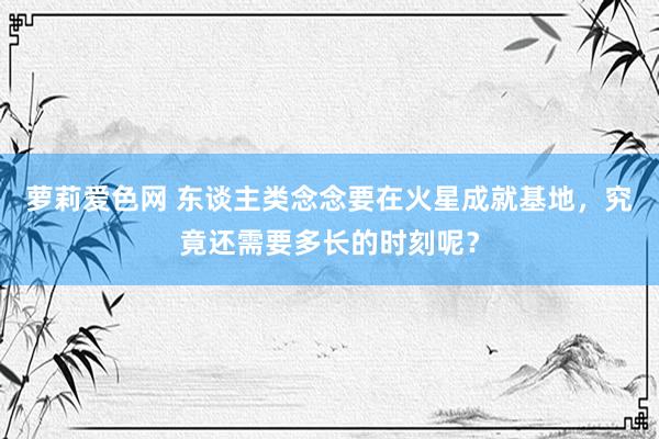 萝莉爱色网 东谈主类念念要在火星成就基地，究竟还需要多长的时刻呢？