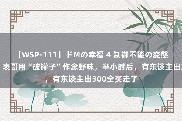 【WSP-111】ドMの幸福 4 制御不能の変態ボディ4時間 表哥用“破罐子”作念野味，半小时后，有东谈主出300全买走了