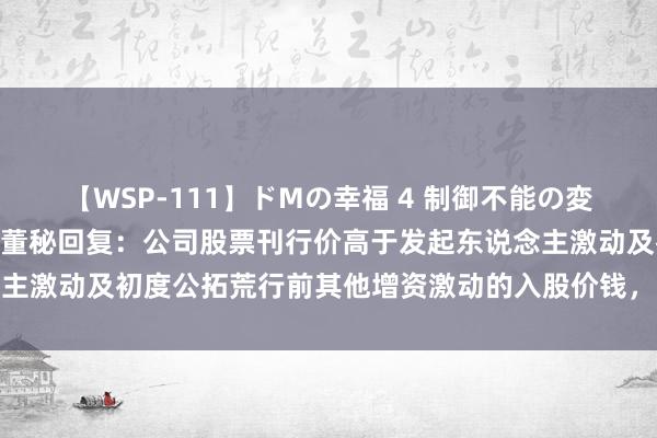 【WSP-111】ドMの幸福 4 制御不能の変態ボディ4時間 金凯生科董秘回复：公司股票刊行价高于发起东说念主激动及初度公拓荒行前其他增资激动的入股价钱，请您耀眼投资风险