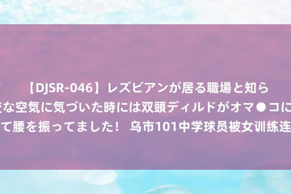 【DJSR-046】レズビアンが居る職場と知らずに来た私（ノンケ） 変な空気に気づいた時には双頭ディルドがオマ●コに挿入されて腰を振ってました！ 乌市101中学球员被女训练连扇耳光，校方通报：打消训练员职务