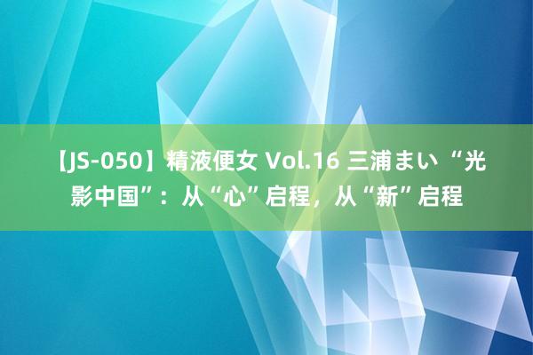 【JS-050】精液便女 Vol.16 三浦まい “光影中国”：从“心”启程，从“新”启程