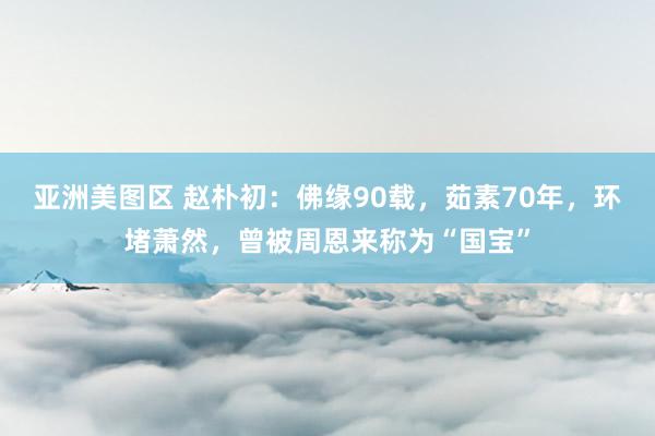 亚洲美图区 赵朴初：佛缘90载，茹素70年，环堵萧然，曾被周恩来称为“国宝”