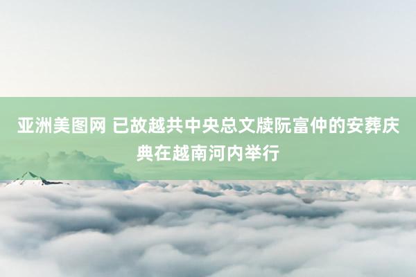 亚洲美图网 已故越共中央总文牍阮富仲的安葬庆典在越南河内举行