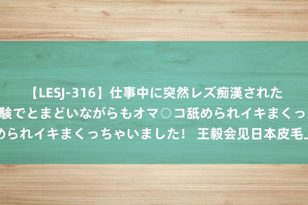 【LESJ-316】仕事中に突然レズ痴漢された私（ノンケ）初めての経験でとまどいながらもオマ○コ舐められイキまくっちゃいました！ 王毅会见日本皮毛上川阳子