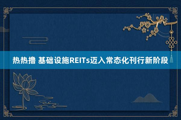 热热撸 基础设施REITs迈入常态化刊行新阶段