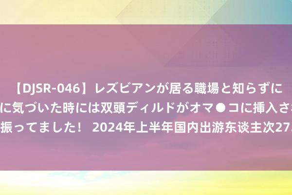 【DJSR-046】レズビアンが居る職場と知らずに来た私（ノンケ） 変な空気に気づいた時には双頭ディルドがオマ●コに挿入されて腰を振ってました！ 2024年上半年国内出游东谈主次27.25亿&#32;同比增长14.3%