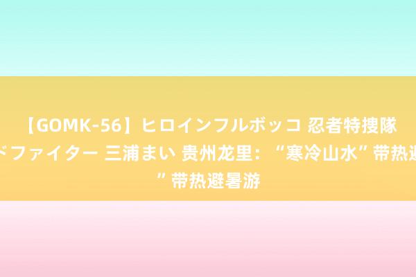 【GOMK-56】ヒロインフルボッコ 忍者特捜隊バードファイター 三浦まい 贵州龙里：“寒冷山水”带热避暑游