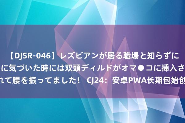 【DJSR-046】レズビアンが居る職場と知らずに来た私（ノンケ） 変な空気に気づいた時には双頭ディルドがオマ●コに挿入されて腰を振ってました！ CJ24：安卓PWA长期包始创者ROIBest亮相ChinaJoy