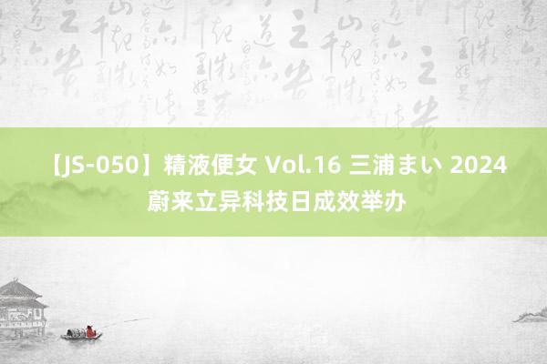 【JS-050】精液便女 Vol.16 三浦まい 2024 蔚来立异科技日成效举办