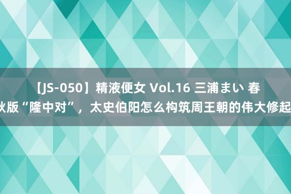 【JS-050】精液便女 Vol.16 三浦まい 春秋版“隆中对”，太史伯阳怎么构筑周王朝的伟大修起？