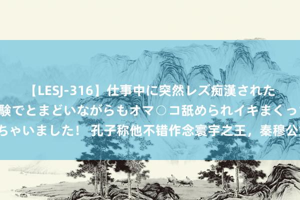 【LESJ-316】仕事中に突然レズ痴漢された私（ノンケ）初めての経験でとまどいながらもオマ○コ舐められイキまくっちゃいました！ 孔子称他不错作念寰宇之王，秦穆公靠什么赢得如斯好意思誉？