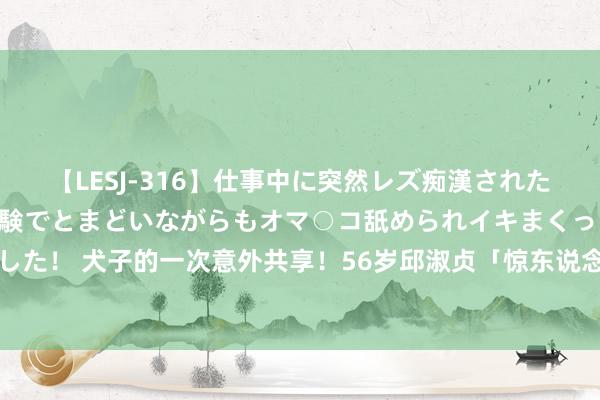 【LESJ-316】仕事中に突然レズ痴漢された私（ノンケ）初めての経験でとまどいながらもオマ○コ舐められイキまくっちゃいました！ 犬子的一次意外共享！56岁邱淑贞「惊东说念主真面目」流出一代女神现状曝光