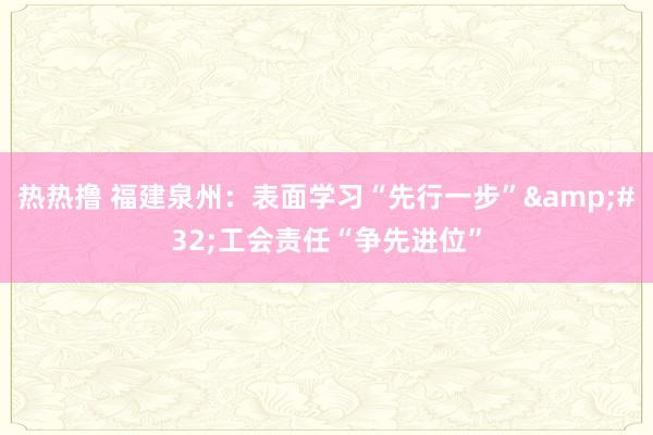 热热撸 福建泉州：表面学习“先行一步”&#32;工会责任“争先进位”