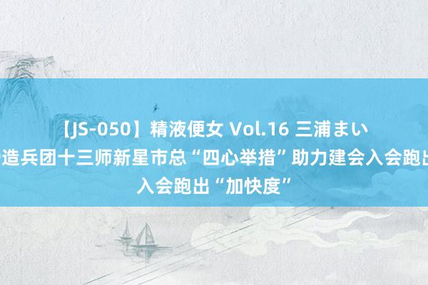 【JS-050】精液便女 Vol.16 三浦まい 新疆分娩缔造兵团十三师新星市总“四心举措”助力建会入会跑出“加快度”