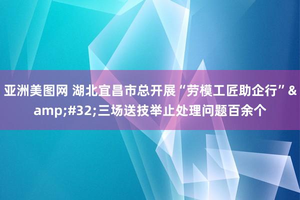 亚洲美图网 湖北宜昌市总开展“劳模工匠助企行”&#32;三场送技举止处理问题百余个