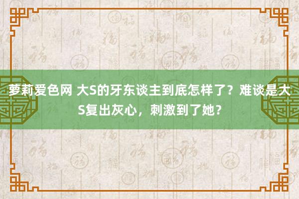 萝莉爱色网 大S的牙东谈主到底怎样了？难谈是大S复出灰心，刺激到了她？