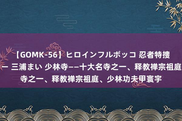 【GOMK-56】ヒロインフルボッコ 忍者特捜隊バードファイター 三浦まい 少林寺——十大名寺之一、释教禅宗祖庭、少林功夫甲寰宇